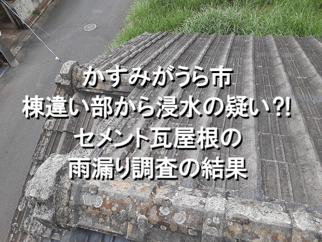 かすみがうら市　棟違い部から浸水の疑い？！セメント瓦屋根の雨漏り調査結果！